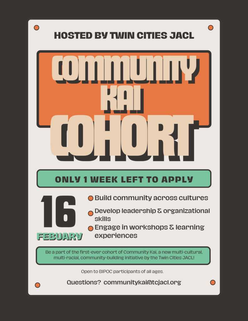 Hosted by Twin Cities JACL. Community Kai Cohort. Only one week left to apply. February 16th deadline. Build community across cultures. Develop leadership and organizational skills. Engage in workshops and learning experiences. Be a part of the first-ever cohort of Community Kai, a new multi-cultural, multi-racial, community-building initiative by the Twin Cities JACL. Open to BIPOC participants of all ages. Questions? communitykai@tcjacl.org 